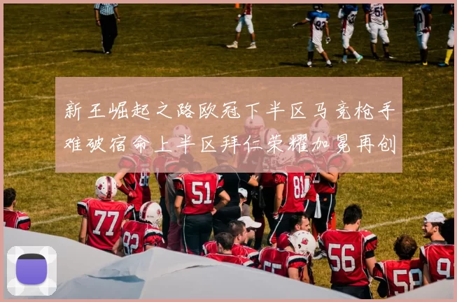 新王崛起之路欧冠下半区马竞枪手难破宿命上半区拜仁荣耀加冕再创辉煌