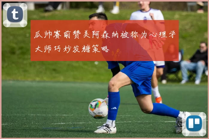 瓜帅赛前赞美阿森纳被称为心理学大师巧妙发糖策略