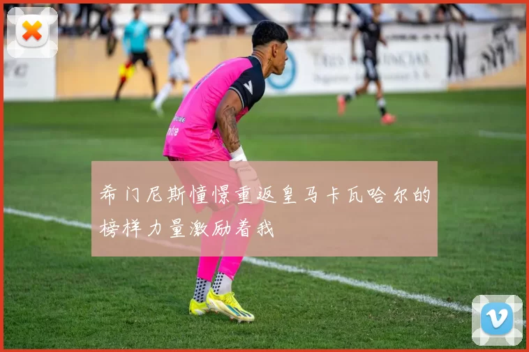 希门尼斯憧憬重返皇马卡瓦哈尔的榜样力量激励着我