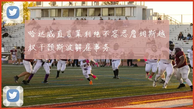 哈达威直言莱利绝不容忍詹姆斯越权干预斯波解雇事务