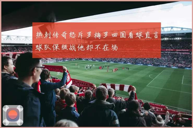 热刺传奇怒斥罗梅罗回国看球直言球队保级战他却不在场
