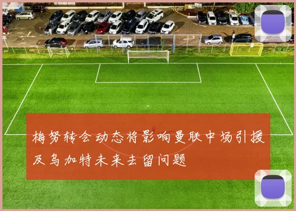 梅努转会动态将影响曼联中场引援及乌加特未来去留问题