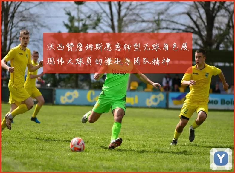 沃西赞詹姆斯愿意转型无球角色展现伟大球员的谦逊与团队精神