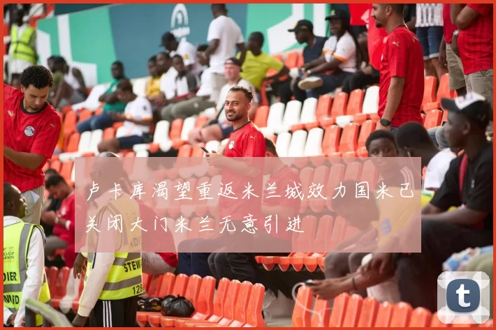 卢卡库渴望重返米兰城效力国米已关闭大门米兰无意引进