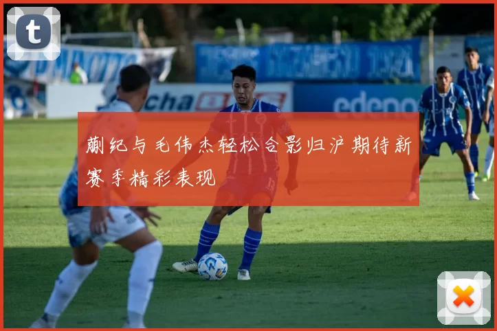 蒯纪与毛伟杰轻松合影归沪期待新赛季精彩表现