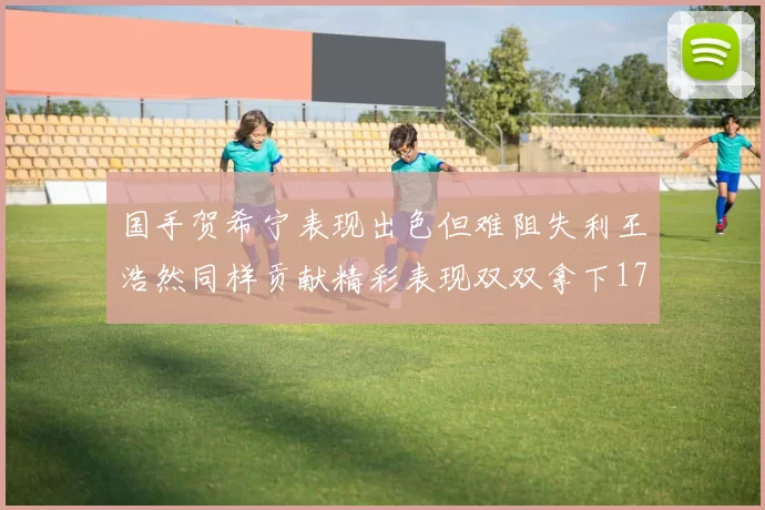 国手贺希宁表现出色但难阻失利王浩然同样贡献精彩表现双双拿下17分7板