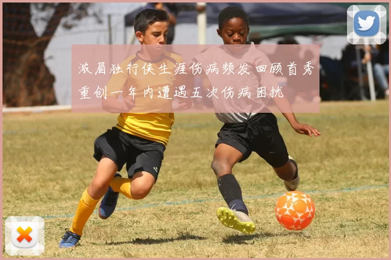 浓眉独行侠生涯伤病频发回顾首秀重创一年内遭遇五次伤病困扰